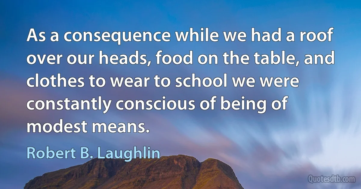 As a consequence while we had a roof over our heads, food on the table, and clothes to wear to school we were constantly conscious of being of modest means. (Robert B. Laughlin)