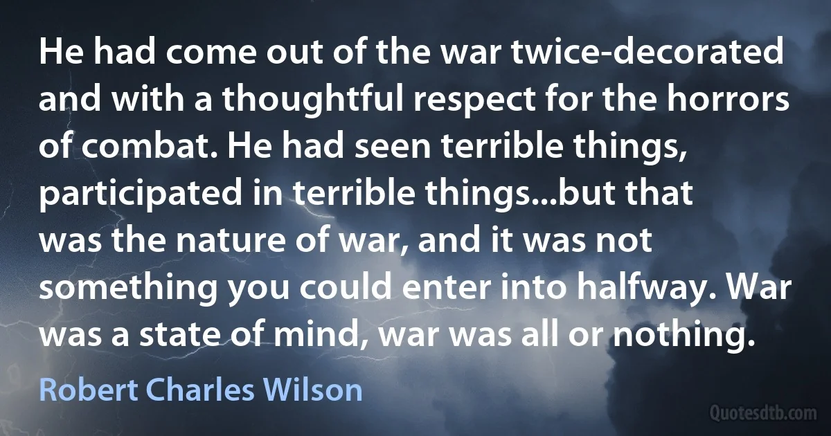 He had come out of the war twice-decorated and with a thoughtful respect for the horrors of combat. He had seen terrible things, participated in terrible things...but that was the nature of war, and it was not something you could enter into halfway. War was a state of mind, war was all or nothing. (Robert Charles Wilson)