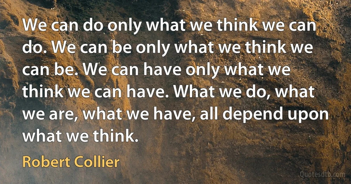 We can do only what we think we can do. We can be only what we think we can be. We can have only what we think we can have. What we do, what we are, what we have, all depend upon what we think. (Robert Collier)