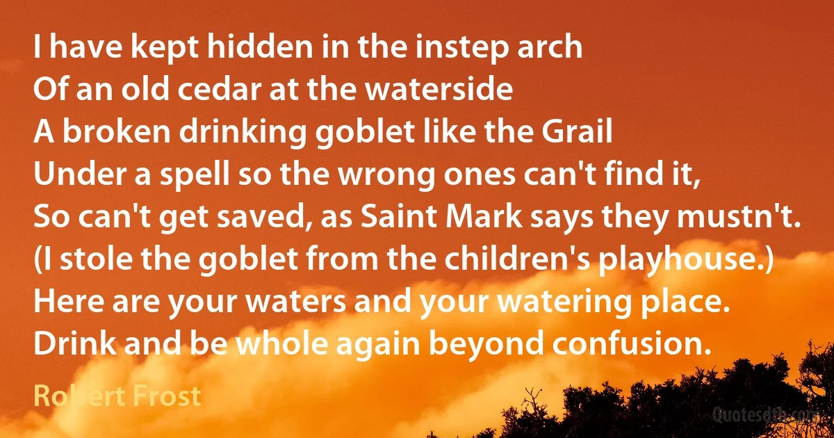 I have kept hidden in the instep arch
Of an old cedar at the waterside
A broken drinking goblet like the Grail
Under a spell so the wrong ones can't find it,
So can't get saved, as Saint Mark says they mustn't.
(I stole the goblet from the children's playhouse.)
Here are your waters and your watering place.
Drink and be whole again beyond confusion. (Robert Frost)