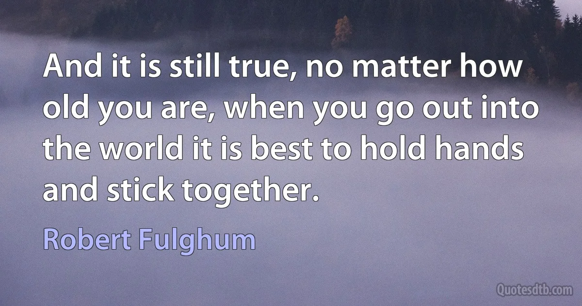 And it is still true, no matter how old you are, when you go out into the world it is best to hold hands and stick together. (Robert Fulghum)