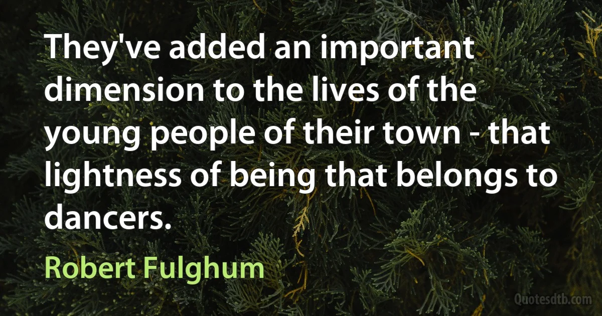 They've added an important dimension to the lives of the young people of their town - that lightness of being that belongs to dancers. (Robert Fulghum)