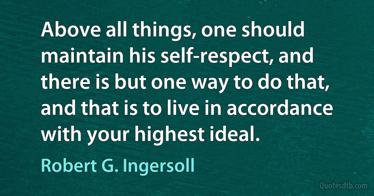 Above all things, one should maintain his self-respect, and there is but one way to do that, and that is to live in accordance with your highest ideal. (Robert G. Ingersoll)