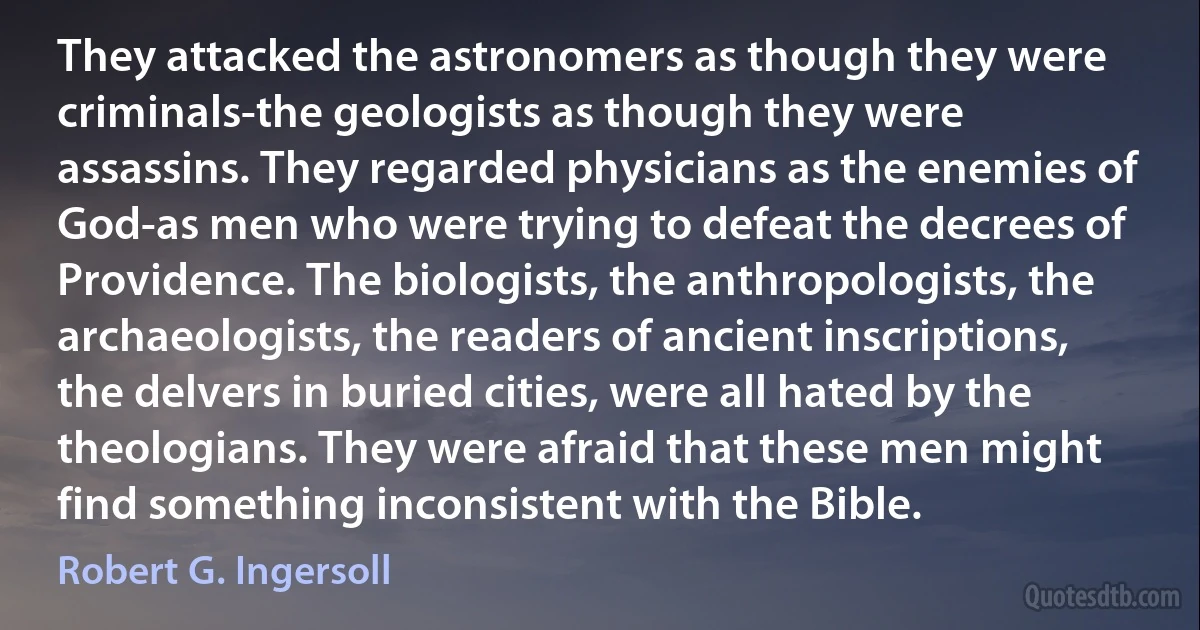 They attacked the astronomers as though they were criminals-the geologists as though they were assassins. They regarded physicians as the enemies of God-as men who were trying to defeat the decrees of Providence. The biologists, the anthropologists, the archaeologists, the readers of ancient inscriptions, the delvers in buried cities, were all hated by the theologians. They were afraid that these men might find something inconsistent with the Bible. (Robert G. Ingersoll)