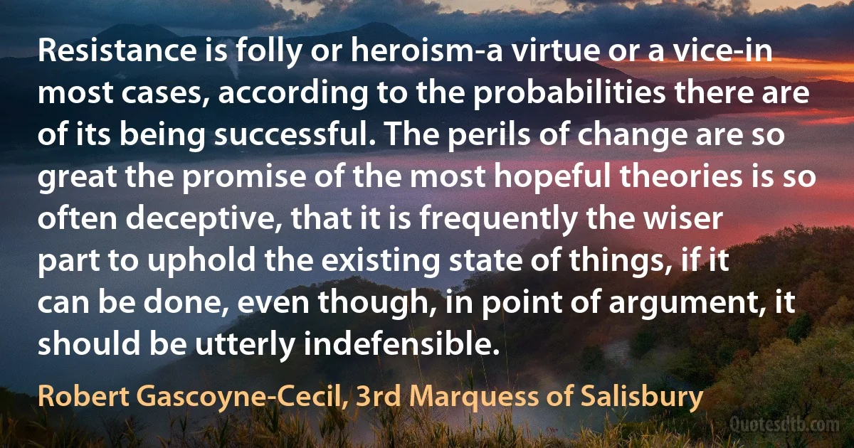 Resistance is folly or heroism-a virtue or a vice-in most cases, according to the probabilities there are of its being successful. The perils of change are so great the promise of the most hopeful theories is so often deceptive, that it is frequently the wiser part to uphold the existing state of things, if it can be done, even though, in point of argument, it should be utterly indefensible. (Robert Gascoyne-Cecil, 3rd Marquess of Salisbury)