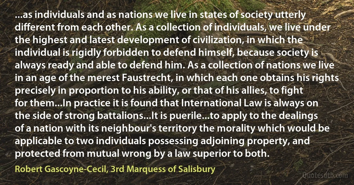 ...as individuals and as nations we live in states of society utterly different from each other. As a collection of individuals, we live under the highest and latest development of civilization, in which the individual is rigidly forbidden to defend himself, because society is always ready and able to defend him. As a collection of nations we live in an age of the merest Faustrecht, in which each one obtains his rights precisely in proportion to his ability, or that of his allies, to fight for them...In practice it is found that International Law is always on the side of strong battalions...It is puerile...to apply to the dealings of a nation with its neighbour's territory the morality which would be applicable to two individuals possessing adjoining property, and protected from mutual wrong by a law superior to both. (Robert Gascoyne-Cecil, 3rd Marquess of Salisbury)