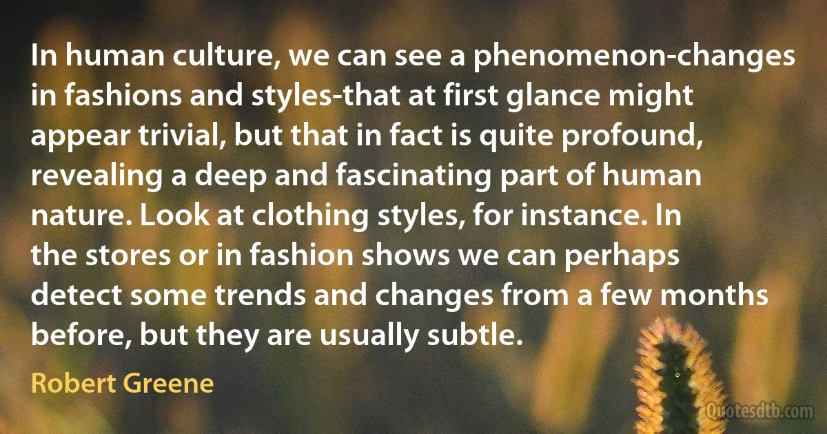 In human culture, we can see a phenomenon-changes in fashions and styles-that at first glance might appear trivial, but that in fact is quite profound, revealing a deep and fascinating part of human nature. Look at clothing styles, for instance. In the stores or in fashion shows we can perhaps detect some trends and changes from a few months before, but they are usually subtle. (Robert Greene)