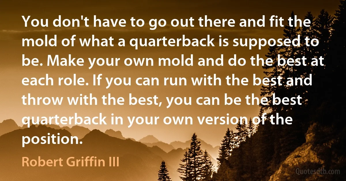 You don't have to go out there and fit the mold of what a quarterback is supposed to be. Make your own mold and do the best at each role. If you can run with the best and throw with the best, you can be the best quarterback in your own version of the position. (Robert Griffin III)