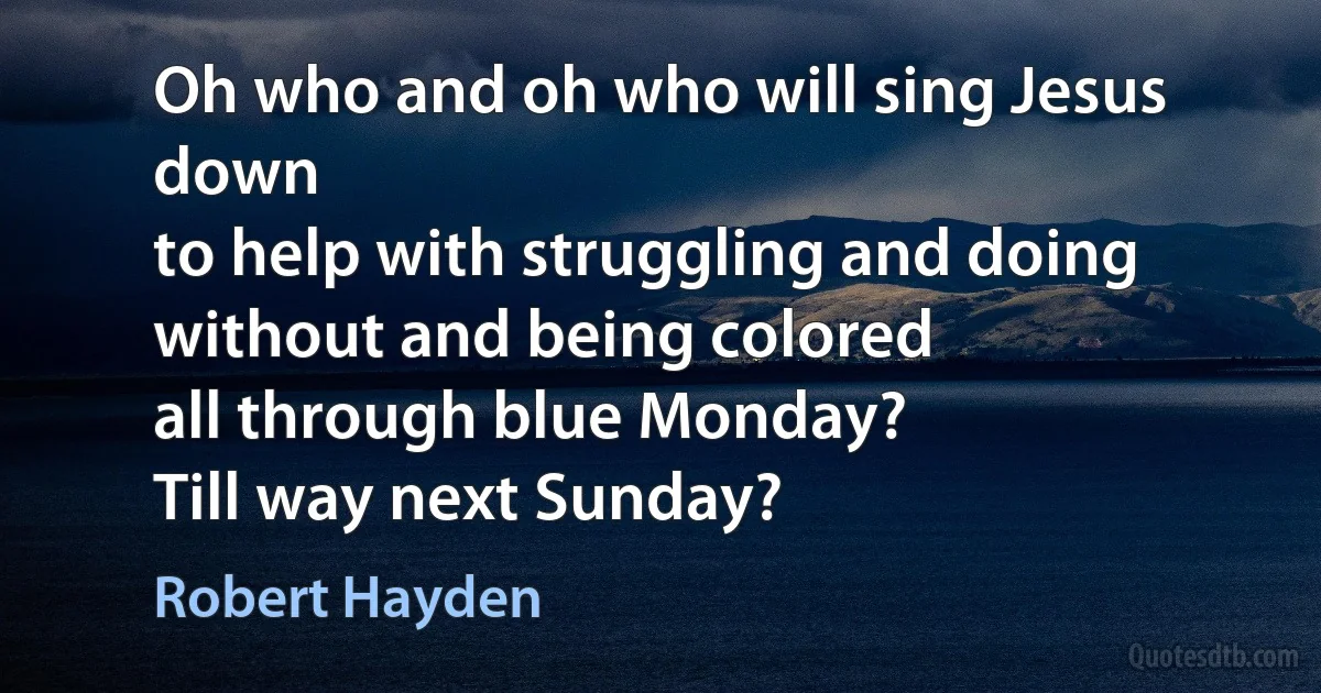 Oh who and oh who will sing Jesus down
to help with struggling and doing without and being colored
all through blue Monday?
Till way next Sunday? (Robert Hayden)