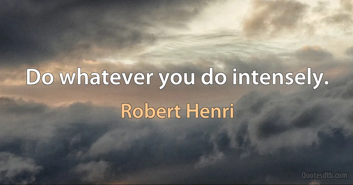 Do whatever you do intensely. (Robert Henri)