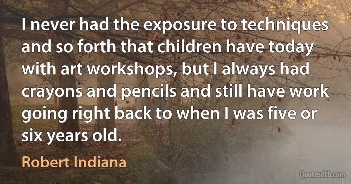 I never had the exposure to techniques and so forth that children have today with art workshops, but I always had crayons and pencils and still have work going right back to when I was five or six years old. (Robert Indiana)