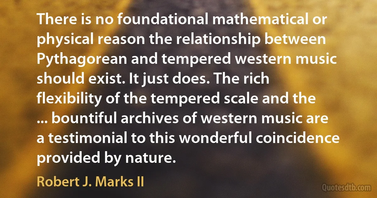 There is no foundational mathematical or physical reason the relationship between Pythagorean and tempered western music should exist. It just does. The rich flexibility of the tempered scale and the ... bountiful archives of western music are a testimonial to this wonderful coincidence provided by nature. (Robert J. Marks II)