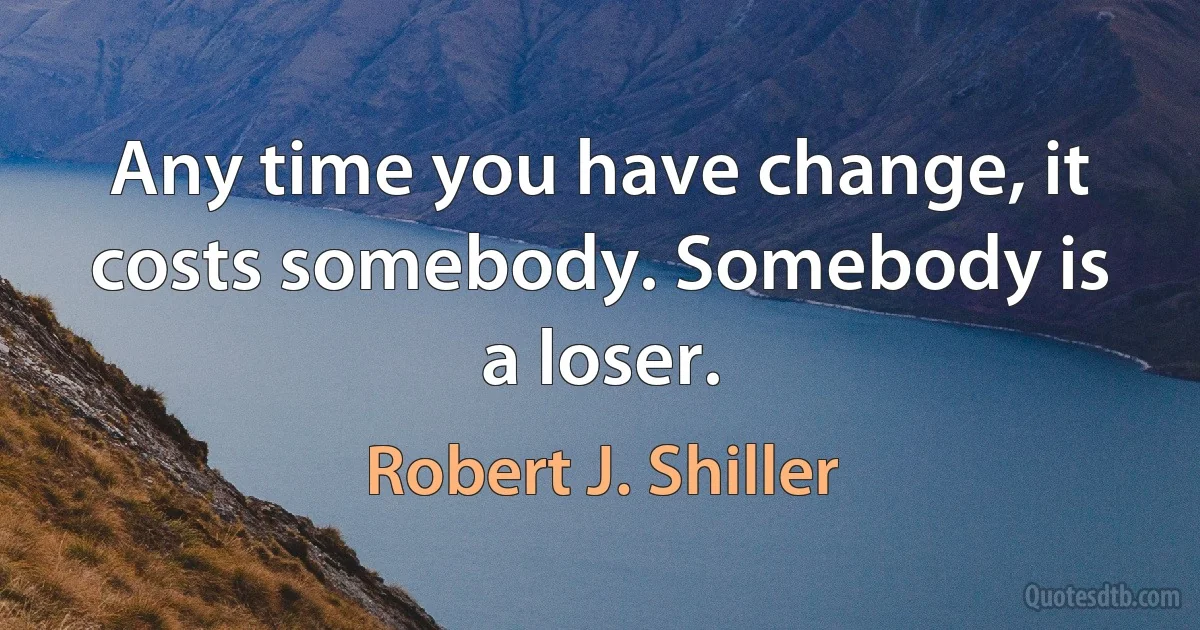 Any time you have change, it costs somebody. Somebody is a loser. (Robert J. Shiller)