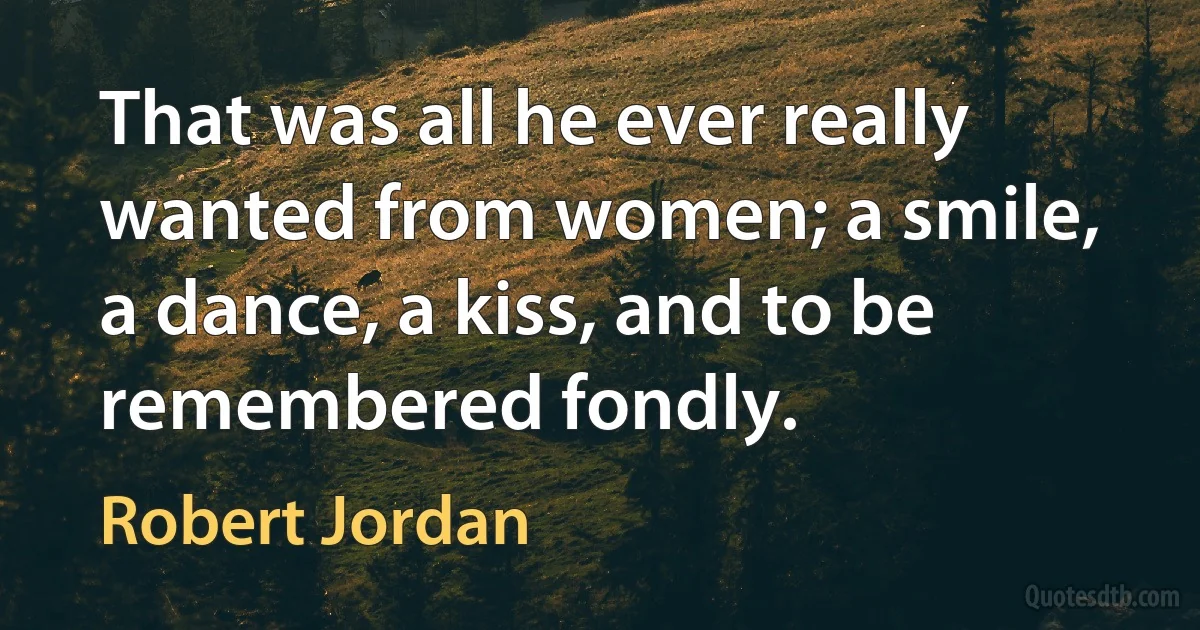 That was all he ever really wanted from women; a smile, a dance, a kiss, and to be remembered fondly. (Robert Jordan)