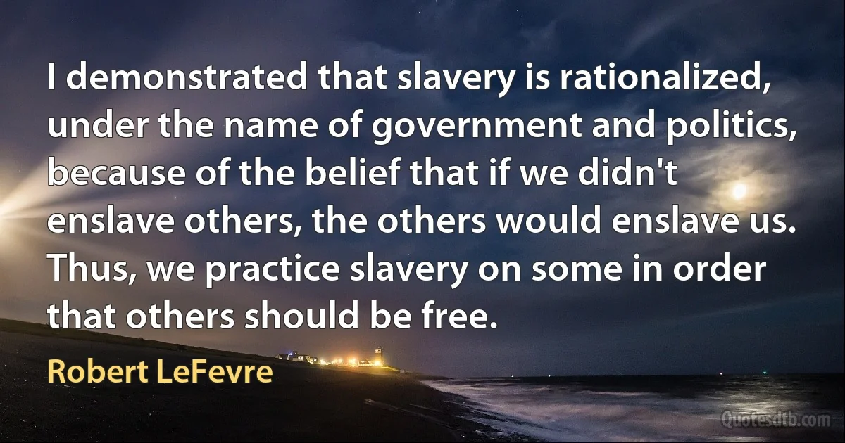 I demonstrated that slavery is rationalized, under the name of government and politics, because of the belief that if we didn't enslave others, the others would enslave us. Thus, we practice slavery on some in order that others should be free. (Robert LeFevre)