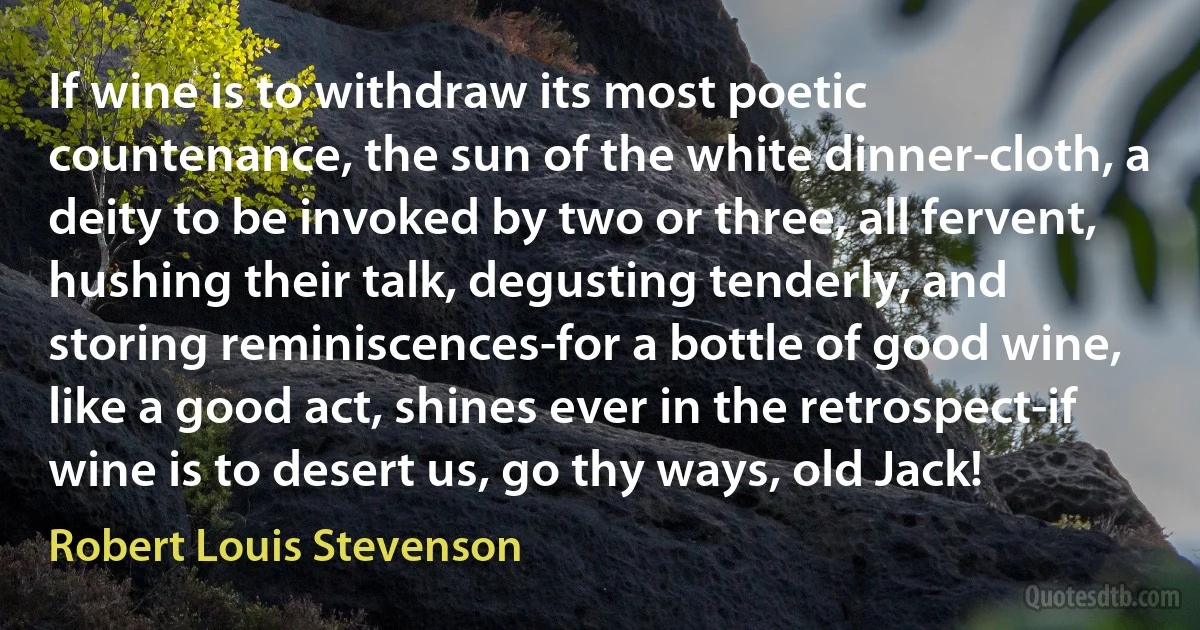 If wine is to withdraw its most poetic countenance, the sun of the white dinner-cloth, a deity to be invoked by two or three, all fervent, hushing their talk, degusting tenderly, and storing reminiscences-for a bottle of good wine, like a good act, shines ever in the retrospect-if wine is to desert us, go thy ways, old Jack! (Robert Louis Stevenson)