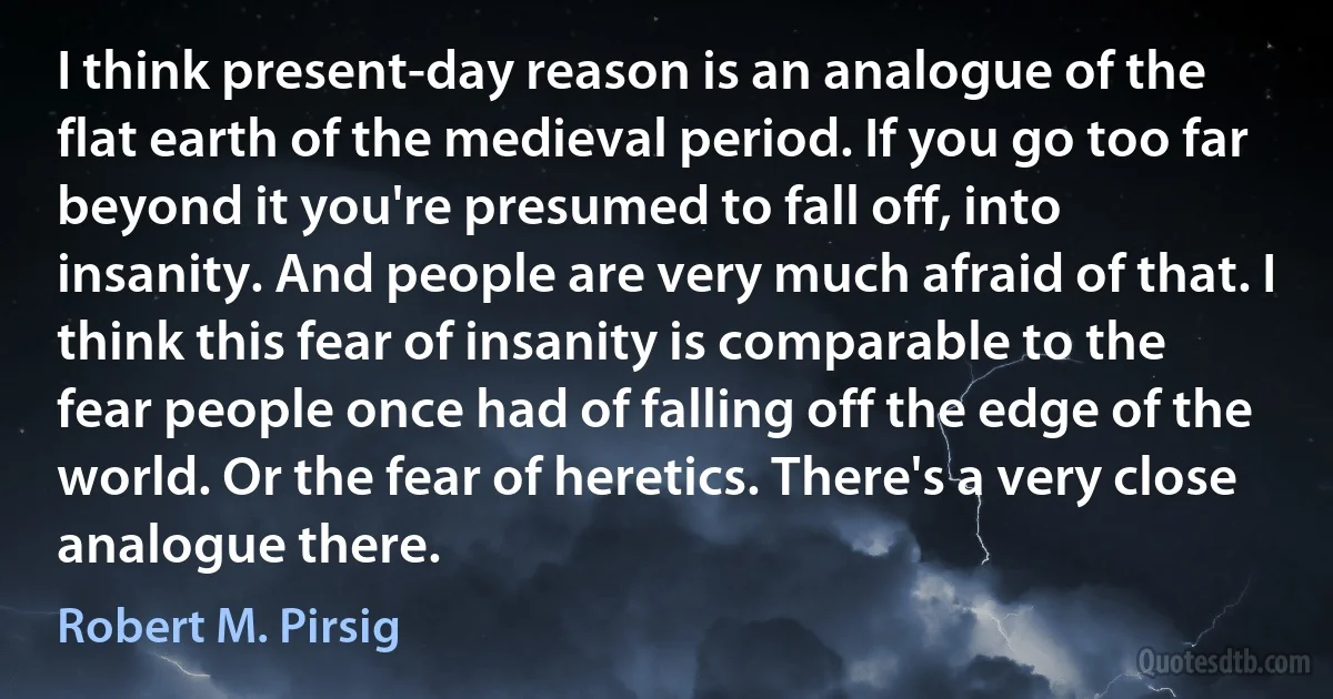 I think present-day reason is an analogue of the flat earth of the medieval period. If you go too far beyond it you're presumed to fall off, into insanity. And people are very much afraid of that. I think this fear of insanity is comparable to the fear people once had of falling off the edge of the world. Or the fear of heretics. There's a very close analogue there. (Robert M. Pirsig)