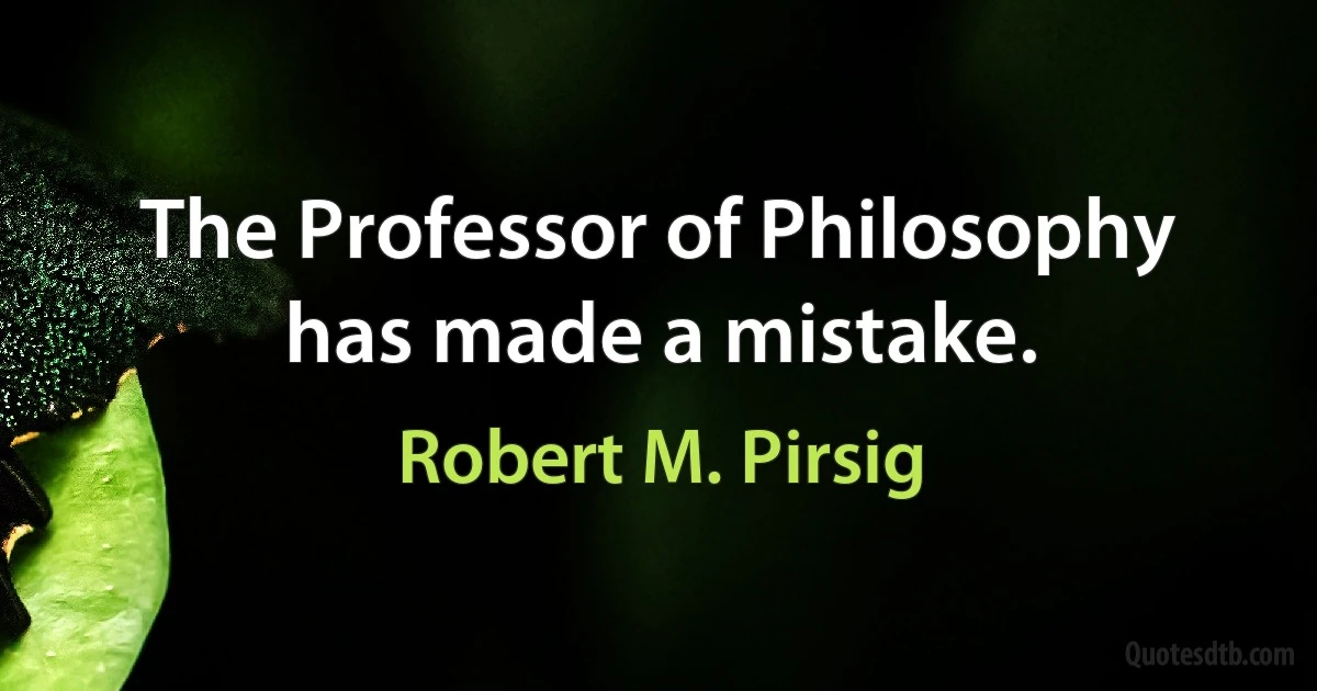 The Professor of Philosophy has made a mistake. (Robert M. Pirsig)