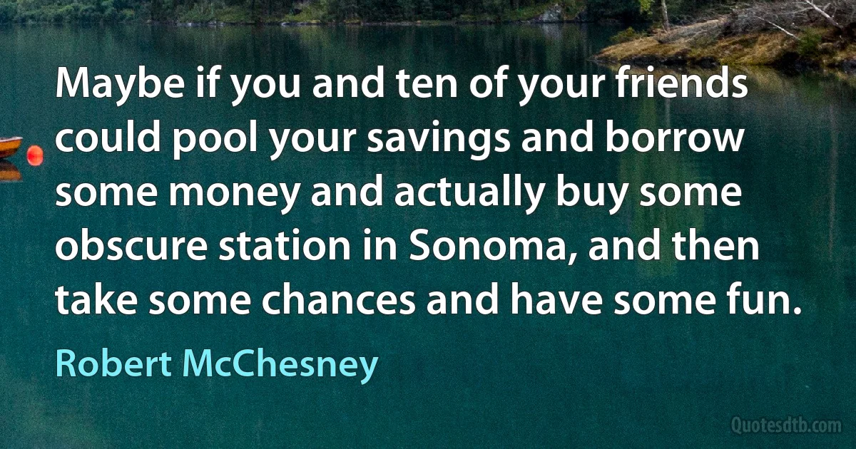 Maybe if you and ten of your friends could pool your savings and borrow some money and actually buy some obscure station in Sonoma, and then take some chances and have some fun. (Robert McChesney)