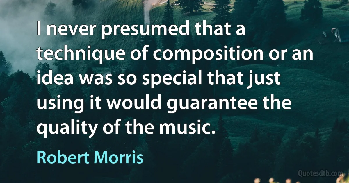 I never presumed that a technique of composition or an idea was so special that just using it would guarantee the quality of the music. (Robert Morris)