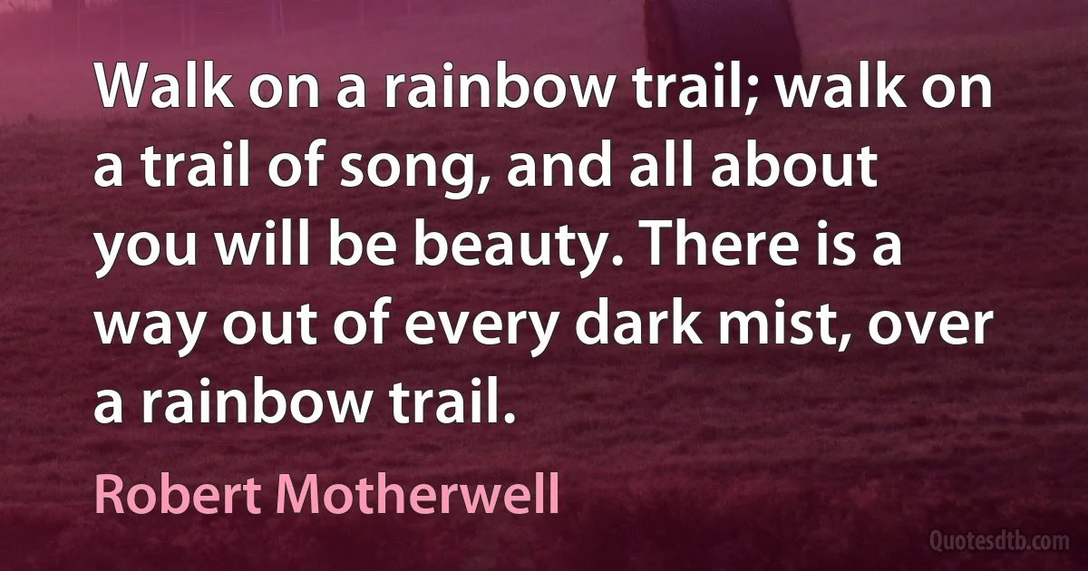 Walk on a rainbow trail; walk on a trail of song, and all about you will be beauty. There is a way out of every dark mist, over a rainbow trail. (Robert Motherwell)