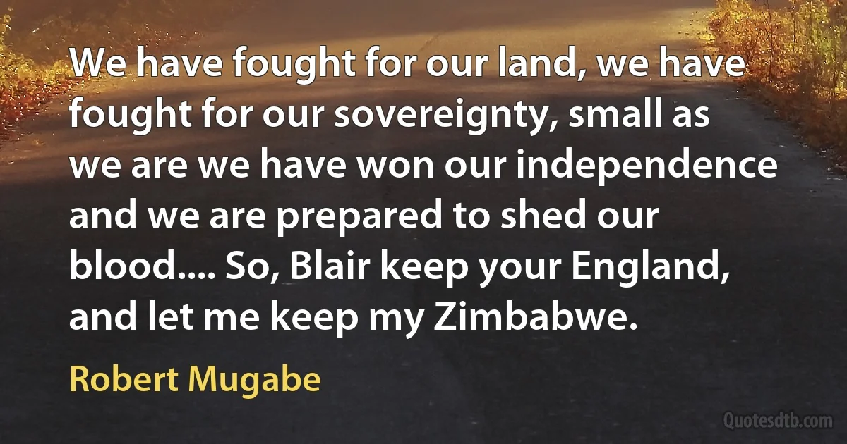 We have fought for our land, we have fought for our sovereignty, small as we are we have won our independence and we are prepared to shed our blood.... So, Blair keep your England, and let me keep my Zimbabwe. (Robert Mugabe)