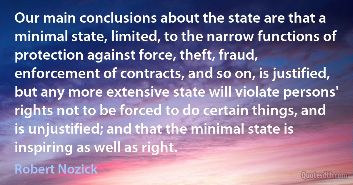 Our main conclusions about the state are that a minimal state, limited, to the narrow functions of protection against force, theft, fraud, enforcement of contracts, and so on, is justified, but any more extensive state will violate persons' rights not to be forced to do certain things, and is unjustified; and that the minimal state is inspiring as well as right. (Robert Nozick)