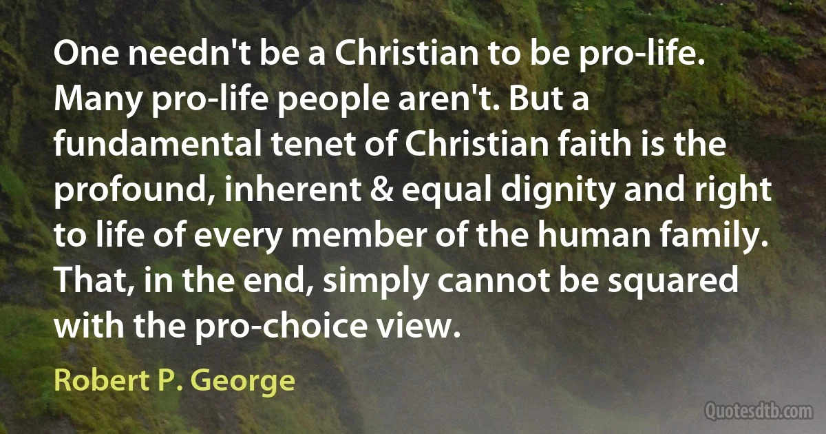 One needn't be a Christian to be pro-life. Many pro-life people aren't. But a fundamental tenet of Christian faith is the profound, inherent & equal dignity and right to life of every member of the human family. That, in the end, simply cannot be squared with the pro-choice view. (Robert P. George)