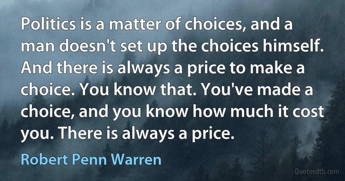 Politics is a matter of choices, and a man doesn't set up the choices himself. And there is always a price to make a choice. You know that. You've made a choice, and you know how much it cost you. There is always a price. (Robert Penn Warren)