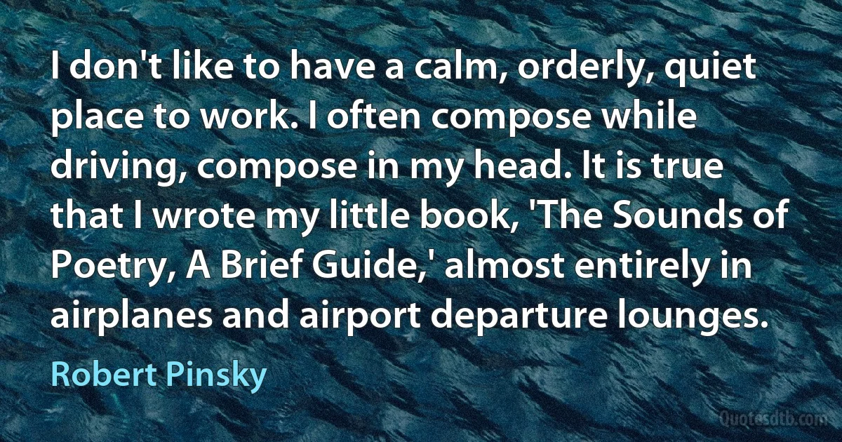 I don't like to have a calm, orderly, quiet place to work. I often compose while driving, compose in my head. It is true that I wrote my little book, 'The Sounds of Poetry, A Brief Guide,' almost entirely in airplanes and airport departure lounges. (Robert Pinsky)