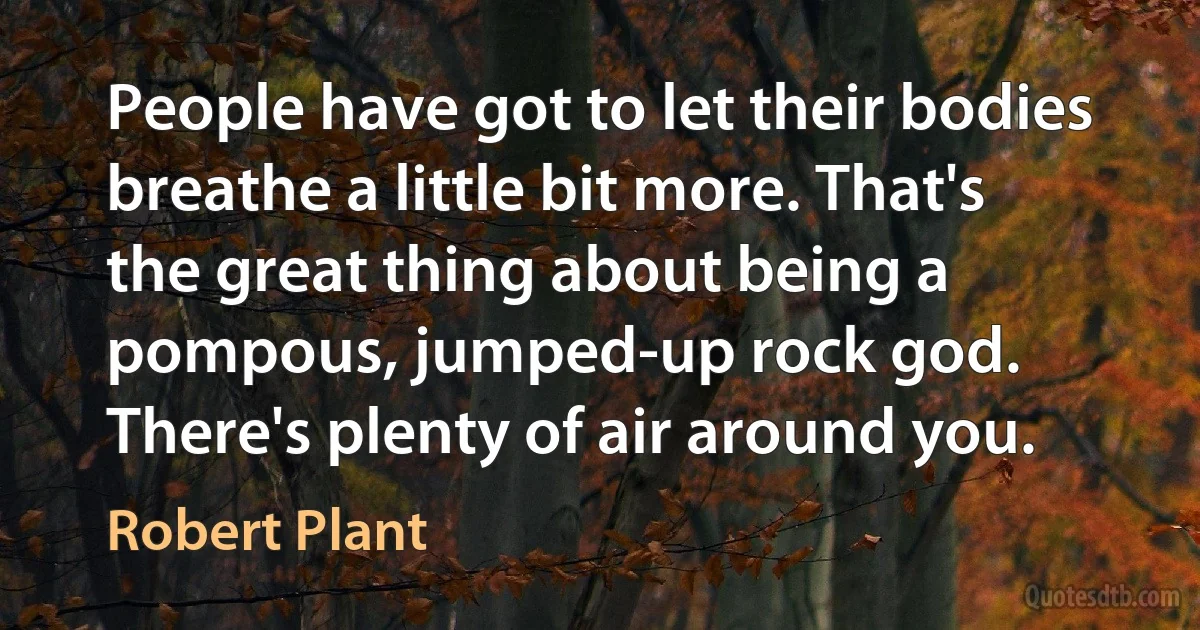 People have got to let their bodies breathe a little bit more. That's the great thing about being a pompous, jumped-up rock god. There's plenty of air around you. (Robert Plant)