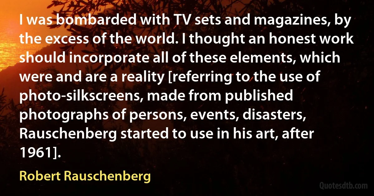 I was bombarded with TV sets and magazines, by the excess of the world. I thought an honest work should incorporate all of these elements, which were and are a reality [referring to the use of photo-silkscreens, made from published photographs of persons, events, disasters, Rauschenberg started to use in his art, after 1961]. (Robert Rauschenberg)