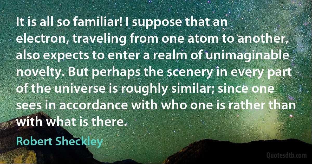 It is all so familiar! I suppose that an electron, traveling from one atom to another, also expects to enter a realm of unimaginable novelty. But perhaps the scenery in every part of the universe is roughly similar; since one sees in accordance with who one is rather than with what is there. (Robert Sheckley)