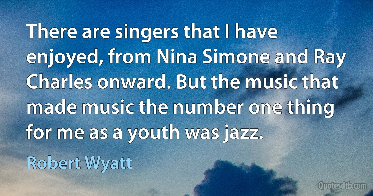 There are singers that I have enjoyed, from Nina Simone and Ray Charles onward. But the music that made music the number one thing for me as a youth was jazz. (Robert Wyatt)