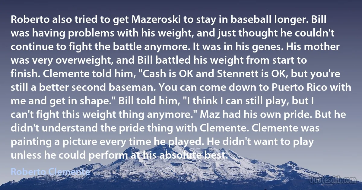 Roberto also tried to get Mazeroski to stay in baseball longer. Bill was having problems with his weight, and just thought he couldn't continue to fight the battle anymore. It was in his genes. His mother was very overweight, and Bill battled his weight from start to finish. Clemente told him, "Cash is OK and Stennett is OK, but you're still a better second baseman. You can come down to Puerto Rico with me and get in shape." Bill told him, "I think I can still play, but I can't fight this weight thing anymore." Maz had his own pride. But he didn't understand the pride thing with Clemente. Clemente was painting a picture every time he played. He didn't want to play unless he could perform at his absolute best. (Roberto Clemente)