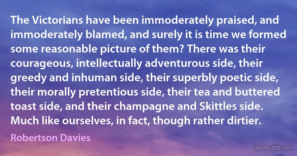 The Victorians have been immoderately praised, and immoderately blamed, and surely it is time we formed some reasonable picture of them? There was their courageous, intellectually adventurous side, their greedy and inhuman side, their superbly poetic side, their morally pretentious side, their tea and buttered toast side, and their champagne and Skittles side. Much like ourselves, in fact, though rather dirtier. (Robertson Davies)