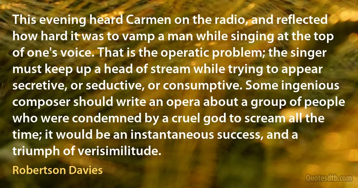 This evening heard Carmen on the radio, and reflected how hard it was to vamp a man while singing at the top of one's voice. That is the operatic problem; the singer must keep up a head of stream while trying to appear secretive, or seductive, or consumptive. Some ingenious composer should write an opera about a group of people who were condemned by a cruel god to scream all the time; it would be an instantaneous success, and a triumph of verisimilitude. (Robertson Davies)