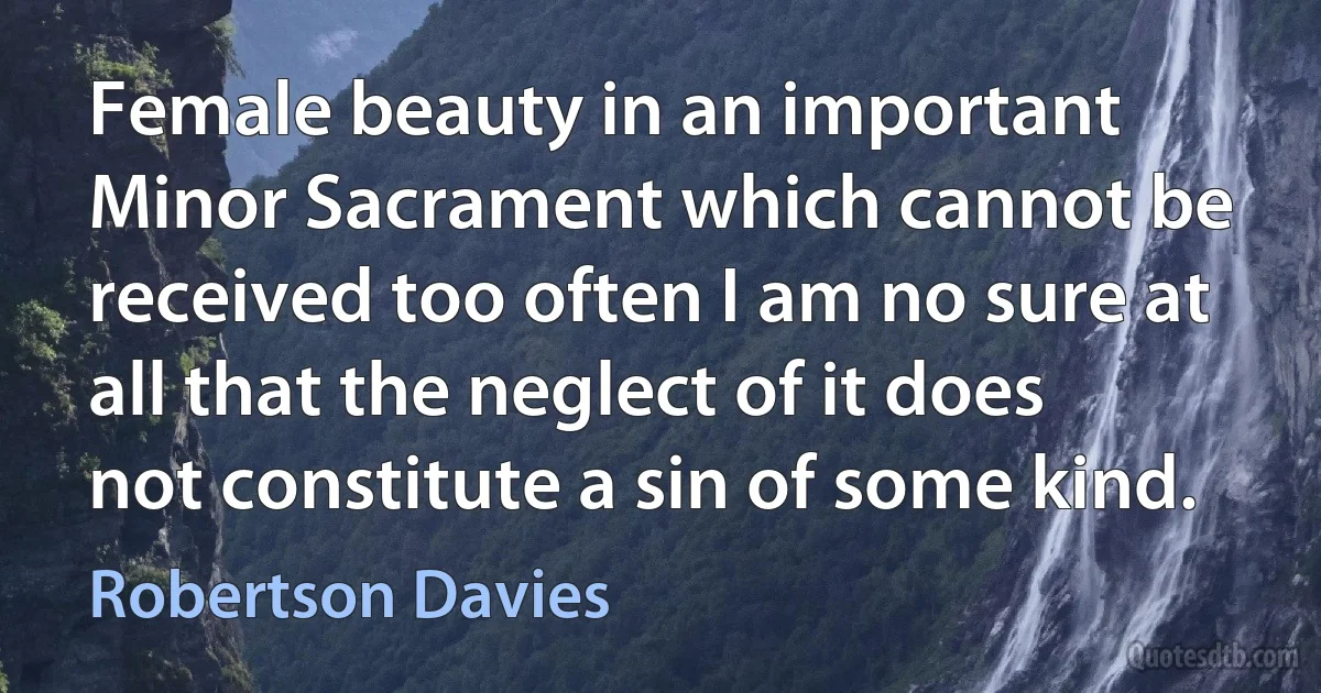 Female beauty in an important Minor Sacrament which cannot be received too often I am no sure at all that the neglect of it does not constitute a sin of some kind. (Robertson Davies)