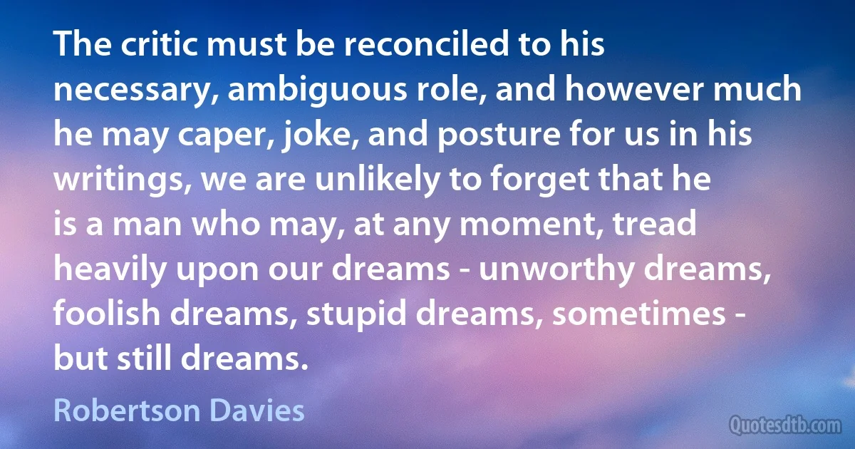 The critic must be reconciled to his necessary, ambiguous role, and however much he may caper, joke, and posture for us in his writings, we are unlikely to forget that he is a man who may, at any moment, tread heavily upon our dreams - unworthy dreams, foolish dreams, stupid dreams, sometimes - but still dreams. (Robertson Davies)