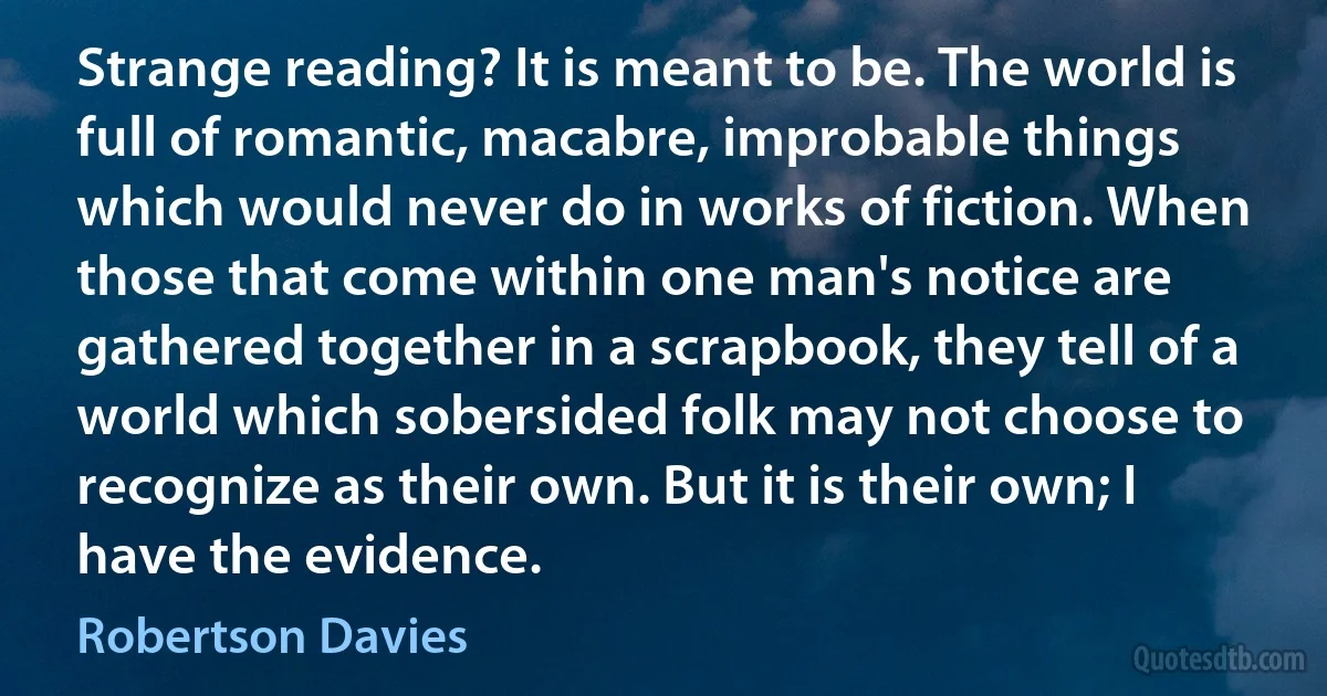 Strange reading? It is meant to be. The world is full of romantic, macabre, improbable things which would never do in works of fiction. When those that come within one man's notice are gathered together in a scrapbook, they tell of a world which sobersided folk may not choose to recognize as their own. But it is their own; I have the evidence. (Robertson Davies)