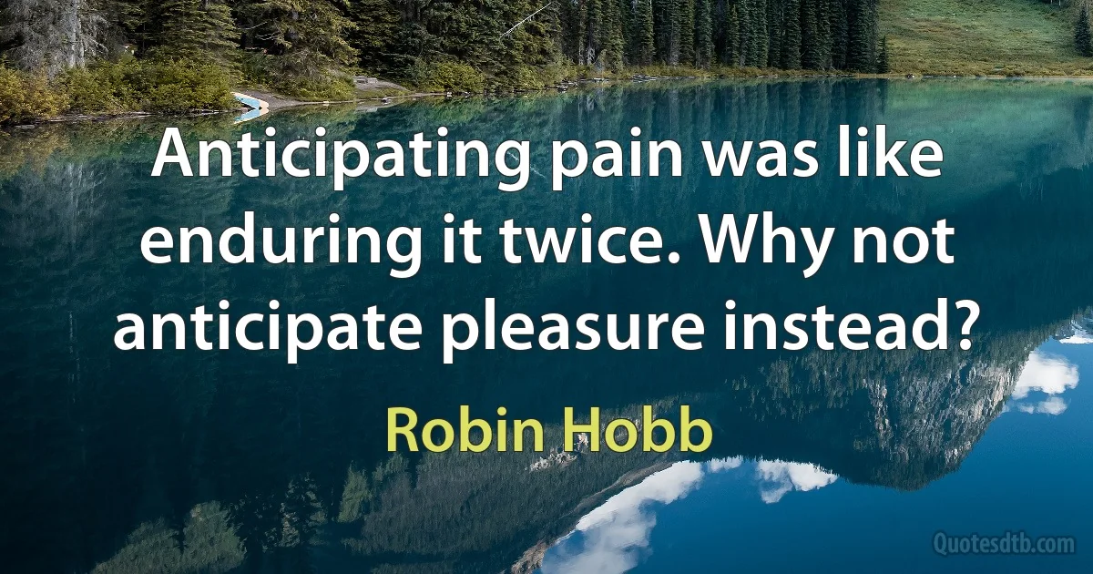 Anticipating pain was like enduring it twice. Why not anticipate pleasure instead? (Robin Hobb)