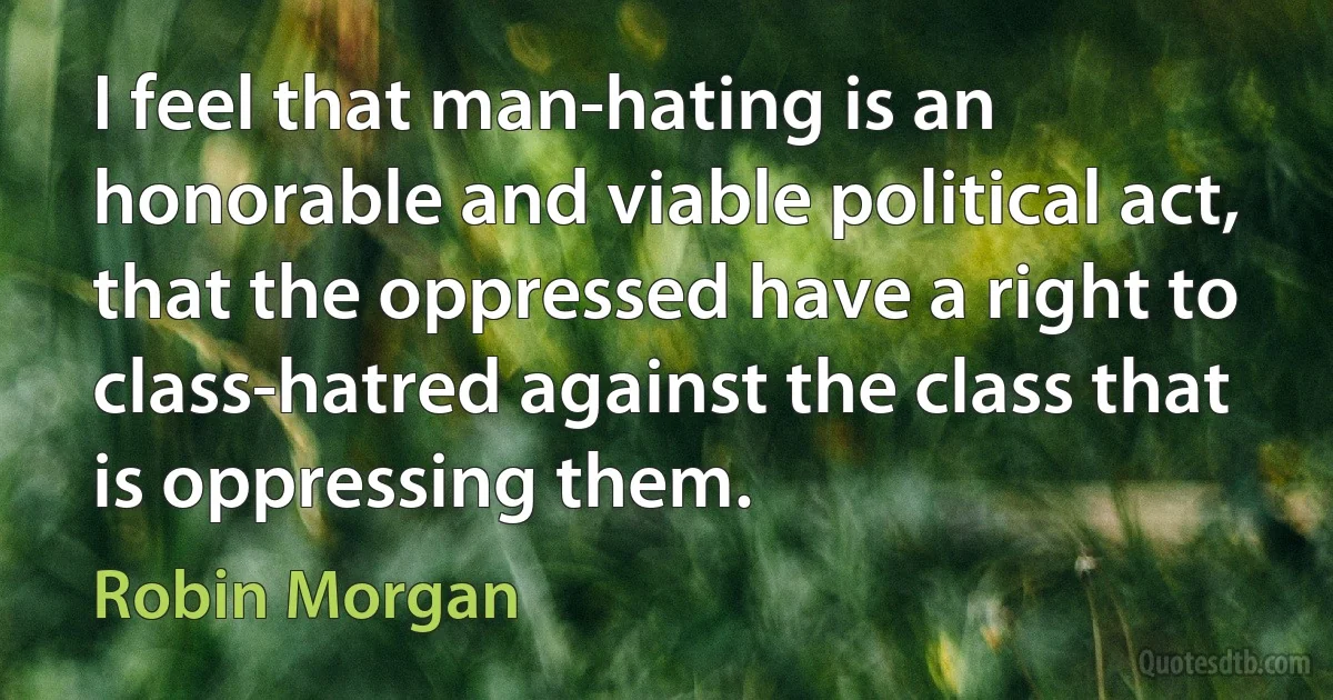 I feel that man-hating is an honorable and viable political act, that the oppressed have a right to class-hatred against the class that is oppressing them. (Robin Morgan)