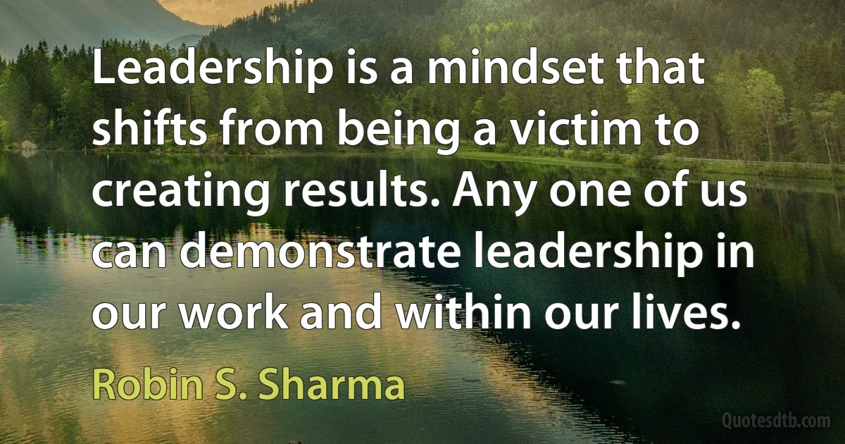 Leadership is a mindset that shifts from being a victim to creating results. Any one of us can demonstrate leadership in our work and within our lives. (Robin S. Sharma)