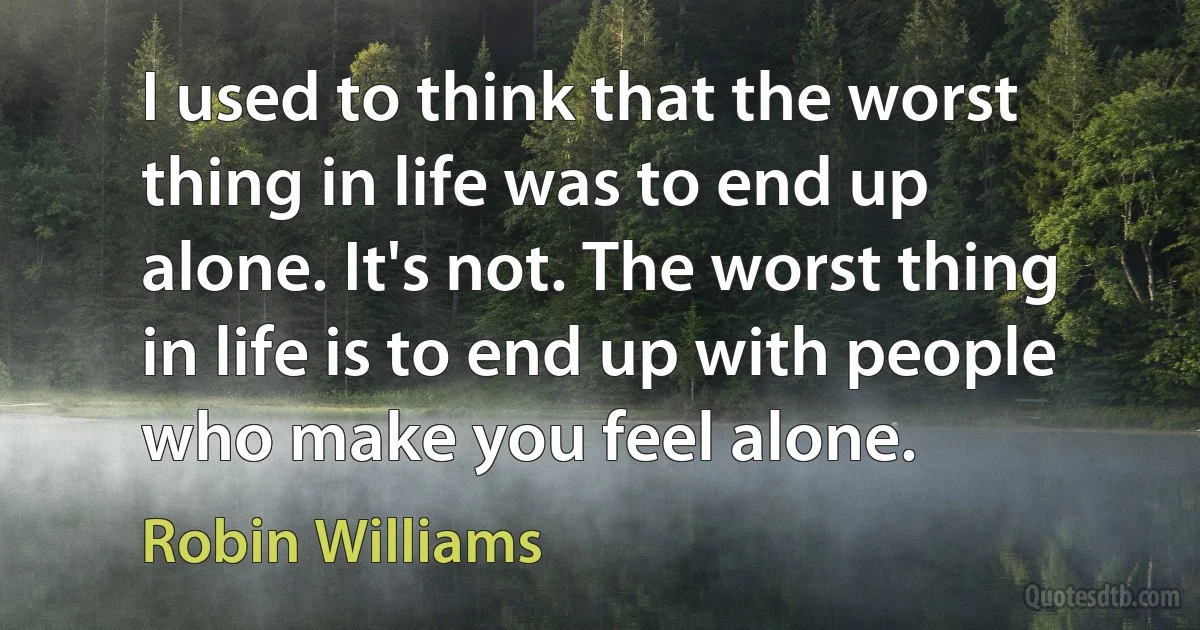 I used to think that the worst thing in life was to end up alone. It's not. The worst thing in life is to end up with people who make you feel alone. (Robin Williams)