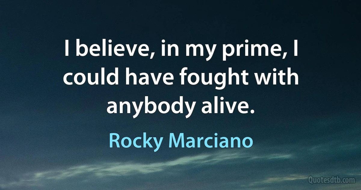 I believe, in my prime, I could have fought with anybody alive. (Rocky Marciano)