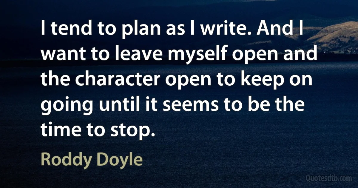 I tend to plan as I write. And I want to leave myself open and the character open to keep on going until it seems to be the time to stop. (Roddy Doyle)