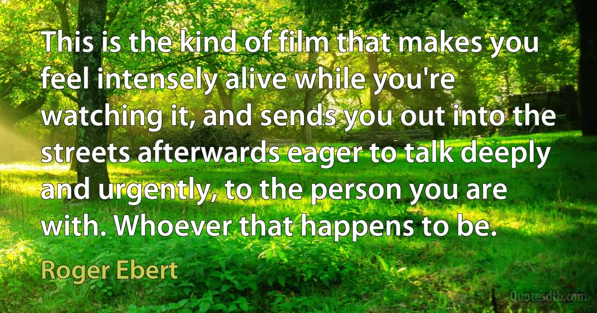 This is the kind of film that makes you feel intensely alive while you're watching it, and sends you out into the streets afterwards eager to talk deeply and urgently, to the person you are with. Whoever that happens to be. (Roger Ebert)