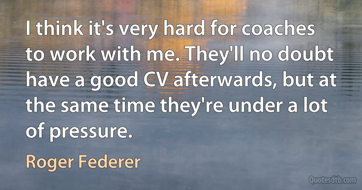 I think it's very hard for coaches to work with me. They'll no doubt have a good CV afterwards, but at the same time they're under a lot of pressure. (Roger Federer)