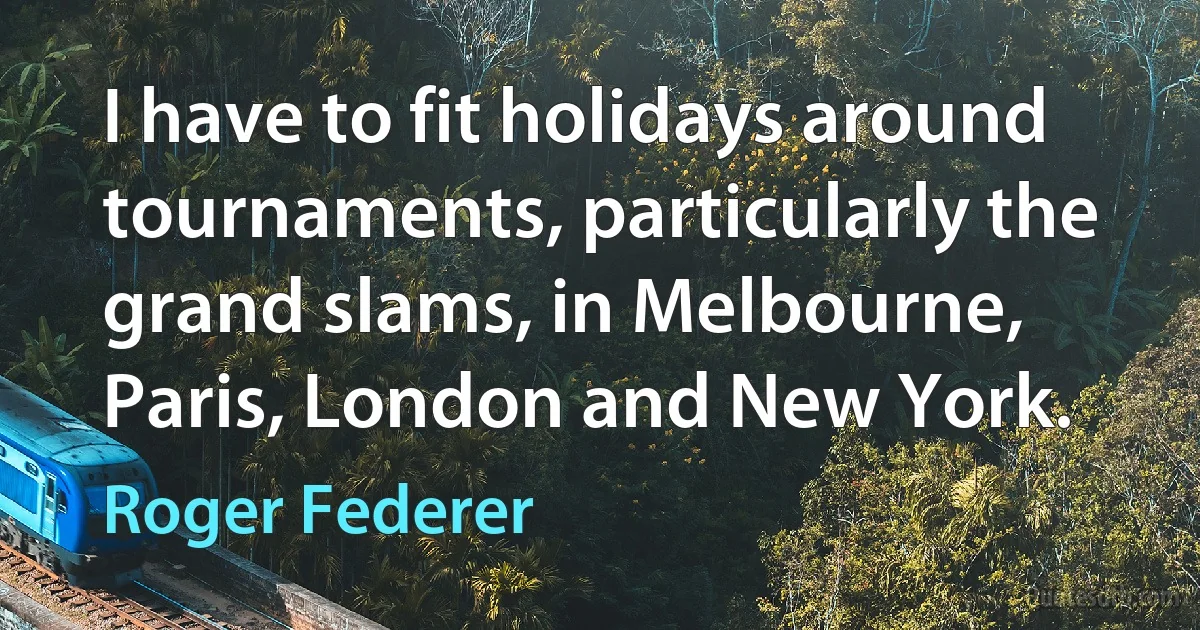 I have to fit holidays around tournaments, particularly the grand slams, in Melbourne, Paris, London and New York. (Roger Federer)