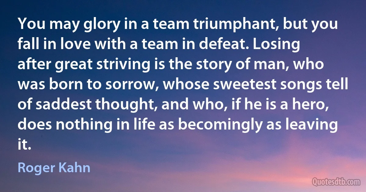 You may glory in a team triumphant, but you fall in love with a team in defeat. Losing after great striving is the story of man, who was born to sorrow, whose sweetest songs tell of saddest thought, and who, if he is a hero, does nothing in life as becomingly as leaving it. (Roger Kahn)